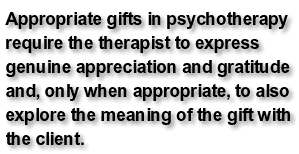 Appropriate gifts in psychotherapy require the therapist to express genuine appreciation and gratitude and, only when appropriate, to also explore the meaning of the gift with the client.