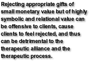 Rejecting appropriate gifts of small monetary value but of highly symbolic and relational value can be offensive to clients, cause clients to feel rejected, and thus can be detrimental to the therapeutic alliance and the therapeutic process.