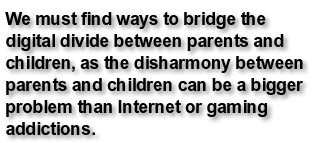 We must find ways to bridge the digital divide between parents and children, as the disharmony between parents and children can be a bigger problem than Internet or gaming addictions.