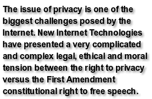 The issue of privacy is one of the biggest challenges posed by the Internet. New Internet Technologies have presented a very complicated and complex legal, ethical and moral tension between the right to privacy versus the First Amendment constitutional right to free speech.