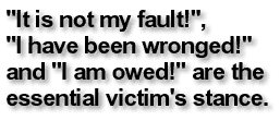 'It is not my fault!', 'I have been wronged!' and 'I am owed!' are the essential victim's stance.