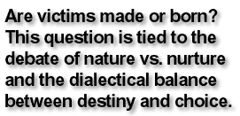 Are victims made or born? This question is tied to the debate of nature vs. nurture and the dialectical balance between destiny and choice.