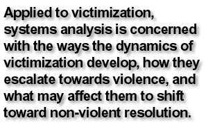 Applied to victimization, systems analysis is concerned with the ways the dynamics of victimization develop, how they escalate towards violence, and what may affect them to shift toward non-violent resolution.