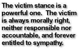 The victim stance is a powerful one. The victim is always morally right, neither responsible nor accountable, and forever entitled to sympathy.