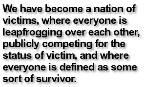 We have become a nation of victims, where everyone is leapfrogging over each other, publicly competing for the status of victim, and where everyone is defined as some sort of survivor.
