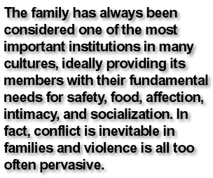 The family has always been considered one of the most important institutions in many cultures, ideally providing its members with their fundamental needs for safety, food, affection, intimacy, and socialization. In fact, conflict is inevitable in families and violence is all too often pervasive.