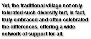 Yet, the traditional village not only tolerated such diversity but, in fact, truly embraced and often celebrated the differences, offering a wide network of support for all.
