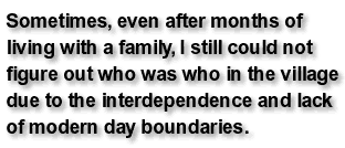 Sometimes, even after months of living with a family, I still could not figure out who was who in the village due to the interdependence and lack of modern day boundaries.