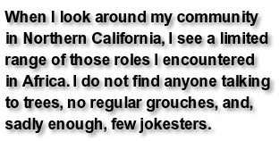 When I look around my community in Northern California, I see a limited range of those roles I encountered in Africa. I do not find anyone talking to trees, no regular grouches, and, sadly enough, few jokesters.