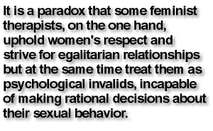 It is a paradox that some feminist therapists, on the one hand, uphold women's respect and strive for egalitarian relationships but at the same time treat them as psychological invalids, incapable of making rational decisions about their sexual behavior.